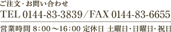 ご注文・お問い合わせ　TEL 0144-83-3839 / FAX 0144-83-6655　営業時間 8：00～16：00 定休日 土曜日・日曜日・祝日 